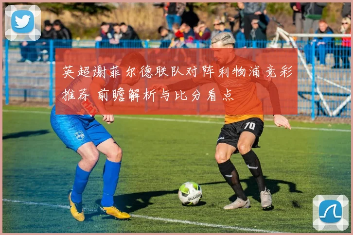 英超谢菲尔德联队对阵利物浦竞彩推荐 前瞻解析与比分看点