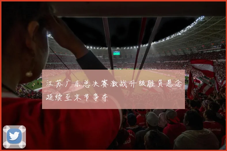 江苏广东总决赛激战升级胜负悬念延续至末节争夺