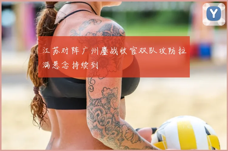 江苏对阵广州鏖战收官双队攻防拉满悬念持续到