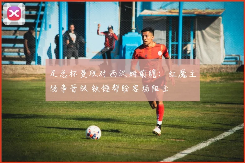 足总杯曼联对西汉姆前瞻：红魔主场争晋级 铁锤帮盼客场阻击