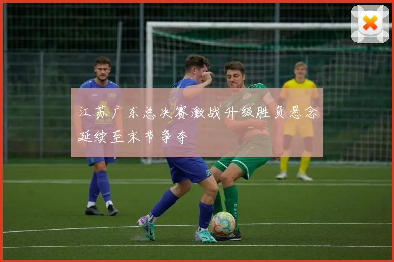 江苏广东总决赛激战升级胜负悬念延续至末节争夺
