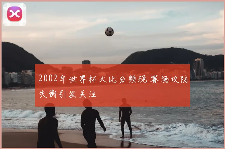 2002年世界杯大比分频现 赛场攻防失衡引发关注