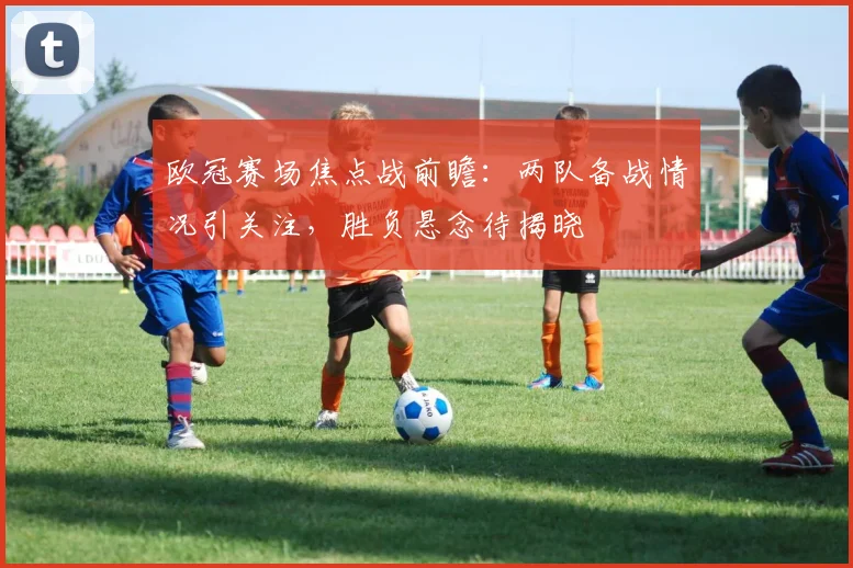 欧冠赛场焦点战前瞻:两队备战情况引关注,胜负悬念待揭晓
