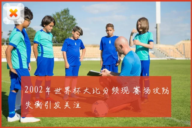 2002年世界杯大比分频现 赛场攻防失衡引发关注
